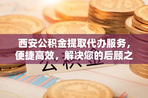 皇姑西安公积金提取代办服务，便捷高效，解决您的后顾之忧