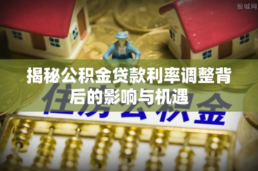 皇姑揭秘公积金贷款利率调整背后的影响与机遇