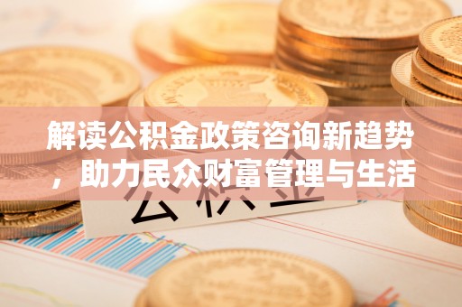 皇姑解读公积金政策咨询新趋势，助力民众财富管理与生活规划