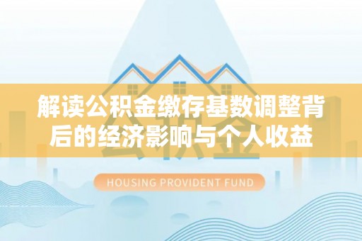 皇姑解读公积金缴存基数调整背后的经济影响与个人收益