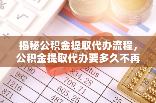皇姑揭秘公积金提取代办流程，公积金提取代办要多久不再迷茫