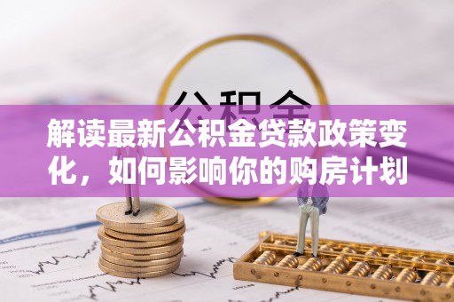 皇姑解读最新公积金贷款政策变化，如何影响你的购房计划？