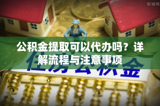 皇姑公积金提取可以代办吗？详解流程与注意事项