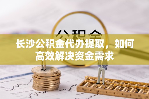 皇姑长沙公积金代办提取，如何高效解决资金需求