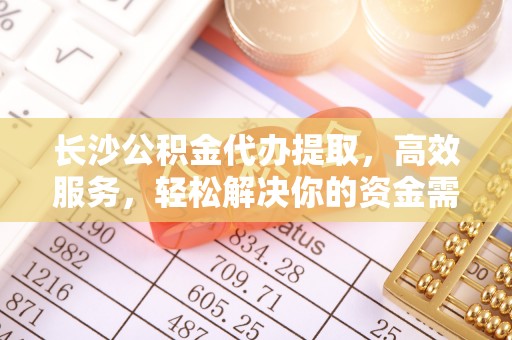 皇姑长沙公积金代办提取，高效服务，轻松解决你的资金需求