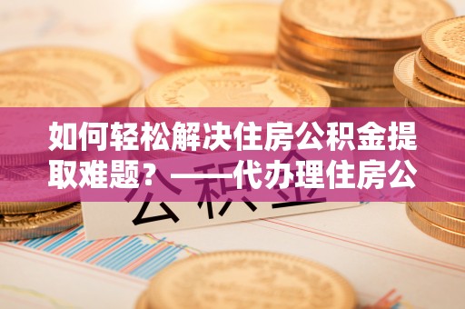 皇姑如何轻松解决住房公积金提取难题？——代办理住房公积金提取服务解析