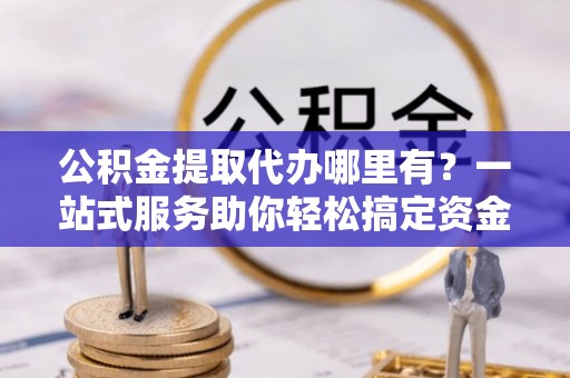 皇姑公积金提取代办哪里有？一站式服务助你轻松搞定资金难题