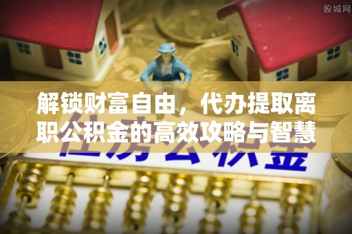 皇姑解锁财富自由，代办提取离职公积金的高效攻略与智慧选择