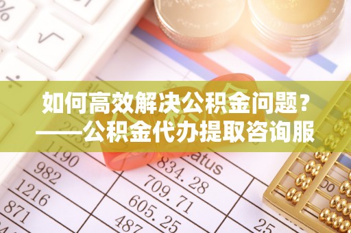 皇姑如何高效解决公积金问题？——公积金代办提取咨询服务指南
