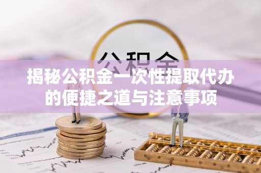 皇姑揭秘公积金一次性提取代办的便捷之道与注意事项