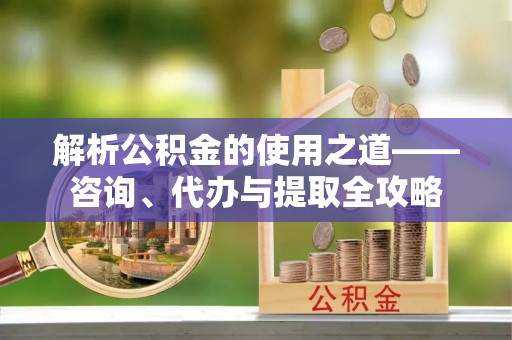 皇姑解析公积金的使用之道——咨询、代办与提取全攻略