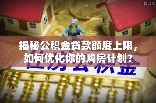 皇姑揭秘公积金贷款额度上限，如何优化你的购房计划？