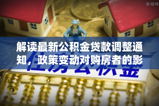 皇姑解读最新公积金贷款调整通知，政策变动对购房者的影响
