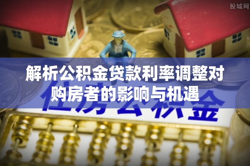 皇姑解析公积金贷款利率调整对购房者的影响与机遇