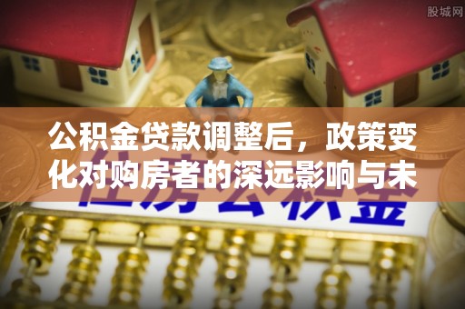 皇姑公积金贷款调整后，政策变化对购房者的深远影响与未来趋势分析
