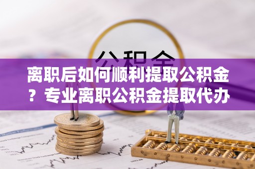 皇姑离职后如何顺利提取公积金？专业离职公积金提取代办服务指南