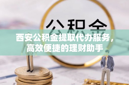 皇姑西安公积金提取代办服务，高效便捷的理财助手