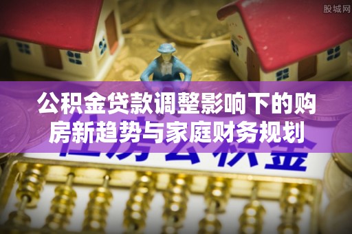 皇姑公积金贷款调整影响下的购房新趋势与家庭财务规划