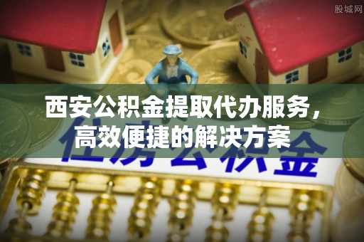 皇姑西安公积金提取代办服务，高效便捷的解决方案