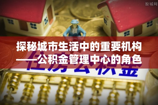 皇姑探秘城市生活中的重要机构——公积金管理中心的角色与意义