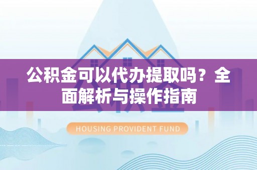 皇姑公积金可以代办提取吗？全面解析与操作指南