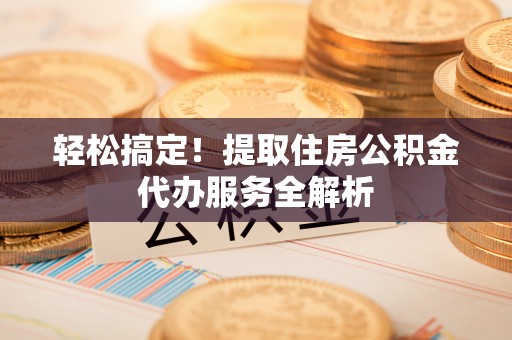 皇姑轻松搞定！提取住房公积金代办服务全解析