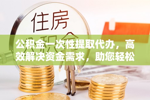 皇姑公积金一次性提取代办，高效解决资金需求，助您轻松应对生活难题