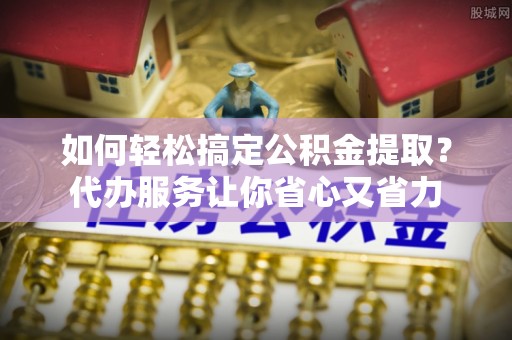 皇姑如何轻松搞定公积金提取？代办服务让你省心又省力