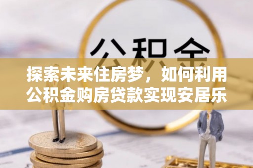 皇姑探索未来住房梦，如何利用公积金购房贷款实现安居乐业
