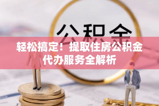 皇姑轻松搞定！提取住房公积金代办服务全解析