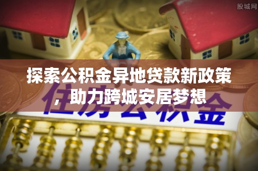 皇姑探索公积金异地贷款新政策，助力跨城安居梦想