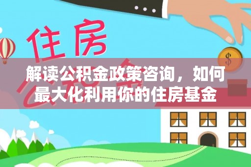 皇姑解读公积金政策咨询，如何最大化利用你的住房基金