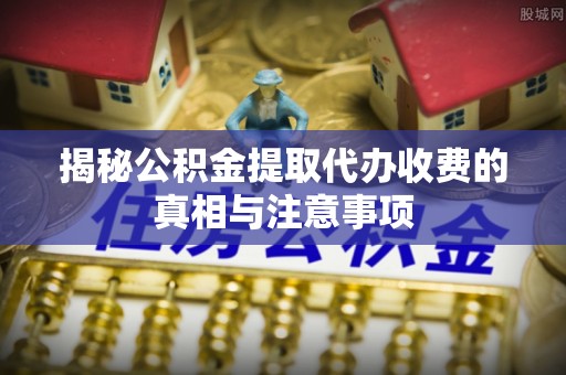 皇姑揭秘公积金提取代办收费的真相与注意事项