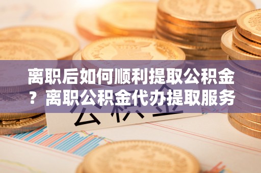 皇姑离职后如何顺利提取公积金？离职公积金代办提取服务助力无忧办理