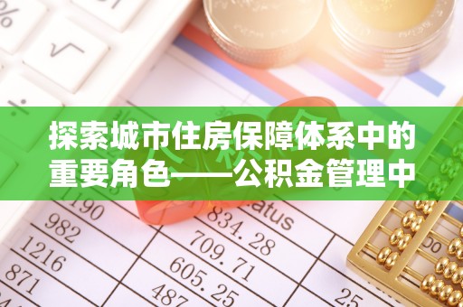 皇姑探索城市住房保障体系中的重要角色——公积金管理中心