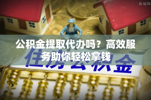 皇姑公积金提取代办吗？高效服务助你轻松拿钱