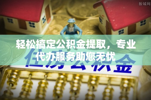 皇姑轻松搞定公积金提取，专业代办服务助您无忧