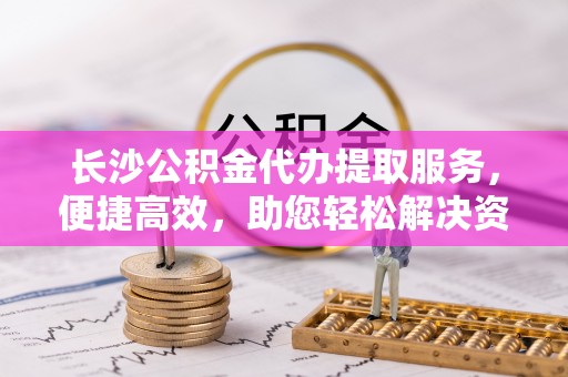 皇姑长沙公积金代办提取服务，便捷高效，助您轻松解决资金需求