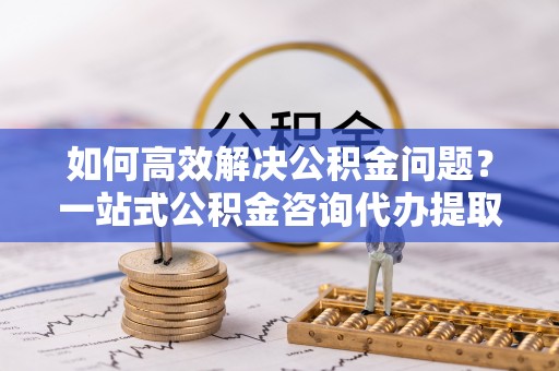 皇姑如何高效解决公积金问题？一站式公积金咨询代办提取服务全解析