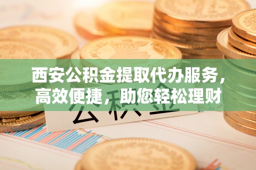皇姑西安公积金提取代办服务，高效便捷，助您轻松理财