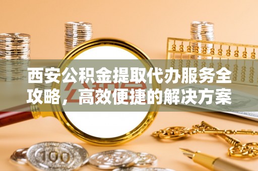 皇姑西安公积金提取代办服务全攻略，高效便捷的解决方案