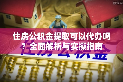 皇姑住房公积金提取可以代办吗？全面解析与实操指南