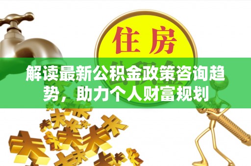 皇姑解读最新公积金政策咨询趋势，助力个人财富规划