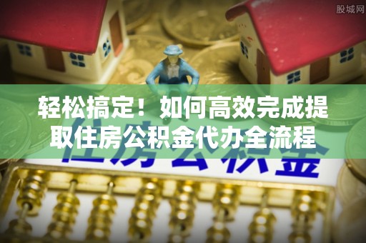 皇姑轻松搞定！如何高效完成提取住房公积金代办全流程