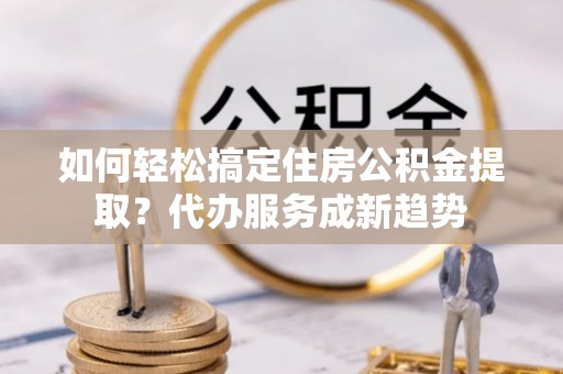 皇姑如何轻松搞定住房公积金提取？代办服务成新趋势