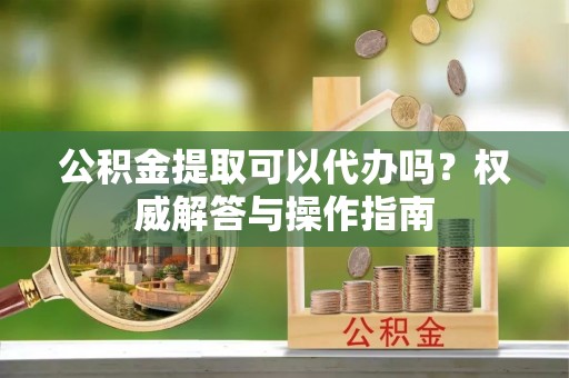 皇姑公积金提取可以代办吗？权威解答与操作指南