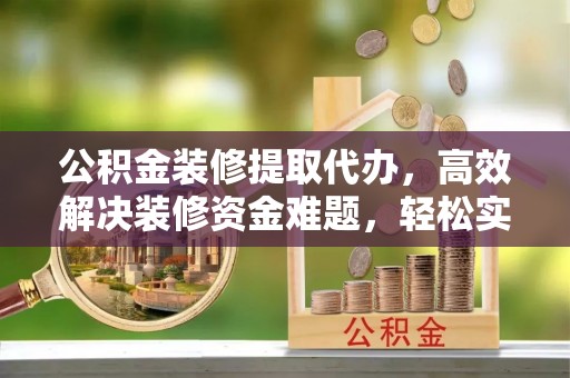 皇姑公积金装修提取代办，高效解决装修资金难题，轻松实现家居梦想