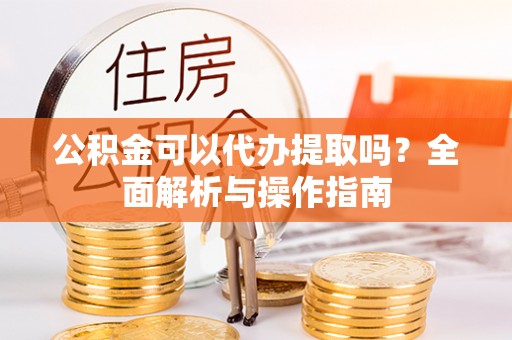 皇姑公积金可以代办提取吗？全面解析与操作指南