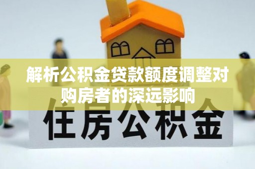 皇姑解析公积金贷款额度调整对购房者的深远影响