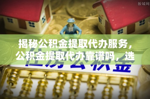皇姑揭秘公积金提取代办服务，公积金提取代办靠谱吗，选择需谨慎